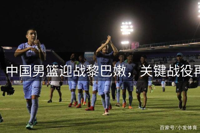 中国男篮迎战黎巴嫩，关键战役再聚焦杨瀚森