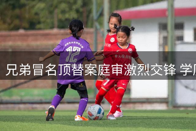 兄弟冒名顶替案庭审激烈交锋 学历撤销争议再引行政诉讼