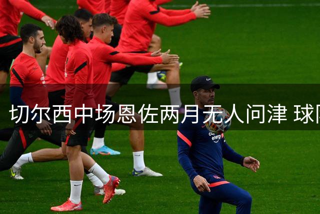 切尔西中场恩佐两月无人问津 球队专注新赛季备战