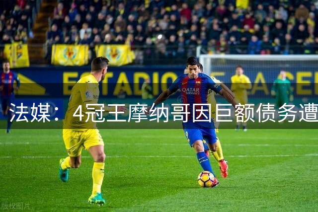 法媒：4冠王摩纳哥因巨额债务遭逐出职业联赛，将参加三级赛事