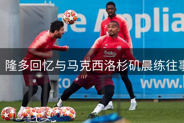隆多回忆与马克西洛杉矶晨练往事 赞其五点半训练精神
